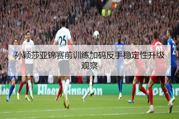 孙颖莎亚锦赛前训练加码反手稳定性升级观察