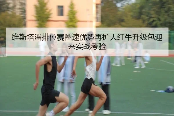 维斯塔潘排位赛圈速优势再扩大红牛升级包迎来实战考验